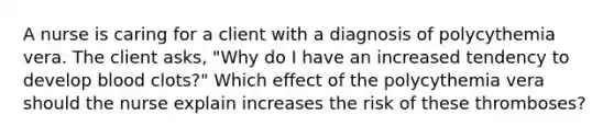 A nurse is caring for a client with a diagnosis of polycythemia vera. The client asks, "Why do I have an increased tendency to develop blood clots?" Which effect of the polycythemia vera should the nurse explain increases the risk of these thromboses?