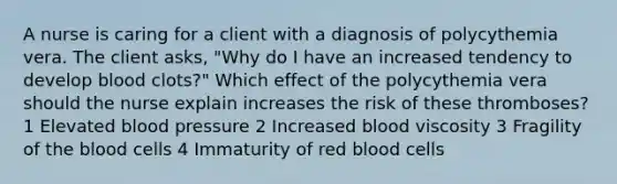 A nurse is caring for a client with a diagnosis of polycythemia vera. The client asks, "Why do I have an increased tendency to develop blood clots?" Which effect of the polycythemia vera should the nurse explain increases the risk of these thromboses? 1 Elevated blood pressure 2 Increased blood viscosity 3 Fragility of the blood cells 4 Immaturity of red blood cells