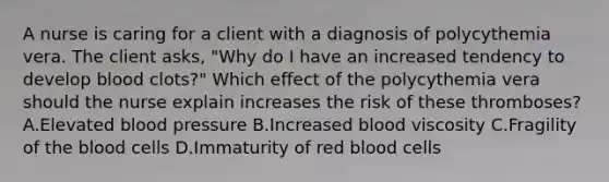 A nurse is caring for a client with a diagnosis of polycythemia vera. The client asks, "Why do I have an increased tendency to develop blood clots?" Which effect of the polycythemia vera should the nurse explain increases the risk of these thromboses? A.Elevated blood pressure B.Increased blood viscosity C.Fragility of the blood cells D.Immaturity of red blood cells