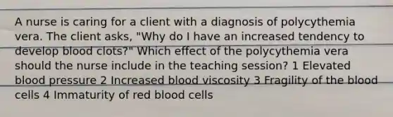 A nurse is caring for a client with a diagnosis of polycythemia vera. The client asks, "Why do I have an increased tendency to develop blood clots?" Which effect of the polycythemia vera should the nurse include in the teaching session? 1 Elevated blood pressure 2 Increased blood viscosity 3 Fragility of the blood cells 4 Immaturity of red blood cells