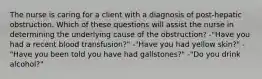 The nurse is caring for a client with a diagnosis of post-hepatic obstruction. Which of these questions will assist the nurse in determining the underlying cause of the obstruction? -"Have you had a recent blood transfusion?" -"Have you had yellow skin?" -"Have you been told you have had gallstones?" -"Do you drink alcohol?"