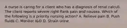 A nurse is caring for a client who has a diagnosis of renal calculi. The client reports severe right flank pain and nausea. Which of the following is a priority nursing action? A. Relieve pain B. Push fluids C. Monitor I&O D. Strain urine