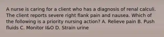 A nurse is caring for a client who has a diagnosis of renal calculi. The client reports severe right flank pain and nausea. Which of the following is a priority nursing action? A. Relieve pain B. Push fluids C. Monitor I&O D. Strain urine