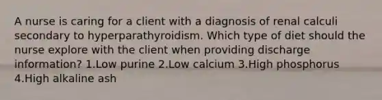 A nurse is caring for a client with a diagnosis of renal calculi secondary to hyperparathyroidism. Which type of diet should the nurse explore with the client when providing discharge information? 1.Low purine 2.Low calcium 3.High phosphorus 4.High alkaline ash