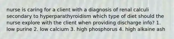 nurse is caring for a client with a diagnosis of renal calculi secondary to hyperparathyroidism which type of diet should the nurse explore with the client when providing discharge info? 1. low purine 2. low calcium 3. high phosphorus 4. high alkaine ash