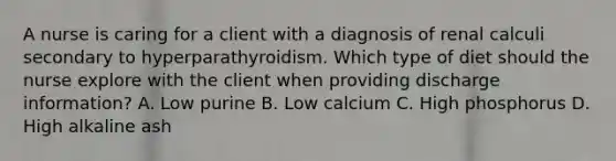 A nurse is caring for a client with a diagnosis of renal calculi secondary to hyperparathyroidism. Which type of diet should the nurse explore with the client when providing discharge information? A. Low purine B. Low calcium C. High phosphorus D. High alkaline ash