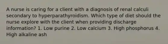 A nurse is caring for a client with a diagnosis of renal calculi secondary to hyperparathyroidism. Which type of diet should the nurse explore with the client when providing discharge information? 1. Low purine 2. Low calcium 3. High phosphorus 4. High alkaline ash