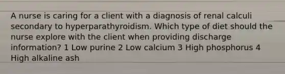 A nurse is caring for a client with a diagnosis of renal calculi secondary to hyperparathyroidism. Which type of diet should the nurse explore with the client when providing discharge information? 1 Low purine 2 Low calcium 3 High phosphorus 4 High alkaline ash