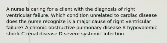 A nurse is caring for a client with the diagnosis of right ventricular failure. Which condition unrelated to cardiac disease does the nurse recognize is a major cause of right ventricular failure? A chronic obstructive pulmonary disease B hypovolemic shock C renal disease D severe systemic infection