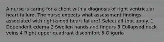 A nurse is caring for a client with a diagnosis of right ventricular heart failure. The nurse expects what assessment findings associated with right-sided heart failure? Select all that apply. 1 Dependent edema 2 Swollen hands and fingers 3 Collapsed neck veins 4 Right upper quadrant discomfort 5 Oliguria