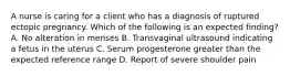 A nurse is caring for a client who has a diagnosis of ruptured ectopic pregnancy. Which of the following is an expected finding? A. No alteration in menses B. Transvaginal ultrasound indicating a fetus in the uterus C. Serum progesterone greater than the expected reference range D. Report of severe shoulder pain