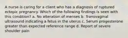 A nurse is caring for a client who has a diagnosis of ruptured ectopic pregnancy. Which of the following findings is seen with this condition? a. No alteration of menses b. Transvaginal ultrasound indicating a fetus in the uterus c. Serum progesterone greater than expected reference range d. Report of severe shoulder pain