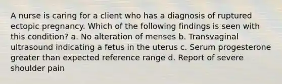 A nurse is caring for a client who has a diagnosis of ruptured ectopic pregnancy. Which of the following findings is seen with this condition? a. No alteration of menses b. Transvaginal ultrasound indicating a fetus in the uterus c. Serum progesterone greater than expected reference range d. Report of severe shoulder pain