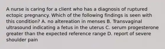 A nurse is caring for a client who has a diagnosis of ruptured ectopic pregnancy. Which of the following findings is seen with this condition? A. no altereation in menses B. Transvaginal ultrasound indicating a fetus in the uterus C. serum progesterone greater than the expected reference range D. report of severe shoulder pain