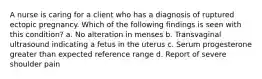 A nurse is caring for a client who has a diagnosis of ruptured ectopic pregnancy. Which of the following findings is seen with this condition? a. No alteration in menses b. Transvaginal ultrasound indicating a fetus in the uterus c. Serum progesterone greater than expected reference range d. Report of severe shoulder pain