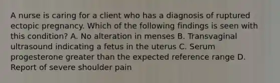 A nurse is caring for a client who has a diagnosis of ruptured ectopic pregnancy. Which of the following findings is seen with this condition? A. No alteration in menses B. Transvaginal ultrasound indicating a fetus in the uterus C. Serum progesterone <a href='https://www.questionai.com/knowledge/ktgHnBD4o3-greater-than' class='anchor-knowledge'>greater than</a> the expected reference range D. Report of severe shoulder pain