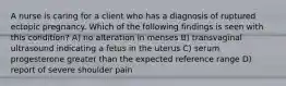 A nurse is caring for a client who has a diagnosis of ruptured ectopic pregnancy. Which of the following findings is seen with this condition? A) no alteration in menses B) transvaginal ultrasound indicating a fetus in the uterus C) serum progesterone greater than the expected reference range D) report of severe shoulder pain