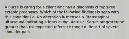 A nurse is caring for a client who has a diagnosis of ruptured ectopic pregnancy. Which of the following findings is seen with this condition? a. No alteration in menses b. Transvaginal ultrasound indicating a fetus in the uterus c. Serum progesterone greater than the expected reference range d. Report of severe shoulder pain