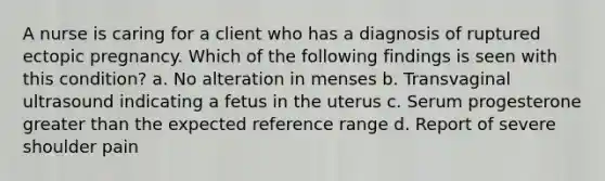 A nurse is caring for a client who has a diagnosis of ruptured ectopic pregnancy. Which of the following findings is seen with this condition? a. No alteration in menses b. Transvaginal ultrasound indicating a fetus in the uterus c. Serum progesterone greater than the expected reference range d. Report of severe shoulder pain