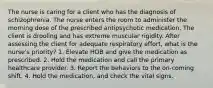 The nurse is caring for a client who has the diagnosis of schizophrenia. The nurse enters the room to administer the morning dose of the prescribed antipsychotic medication. The client is drooling and has extreme muscular rigidity. After assessing the client for adequate respiratory effort, what is the nurse's priority? 1. Elevate HOB and give the medication as prescribed. 2. Hold the medication and call the primary healthcare provider. 3. Report the behaviors to the on-coming shift. 4. Hold the medication, and check the vital signs.