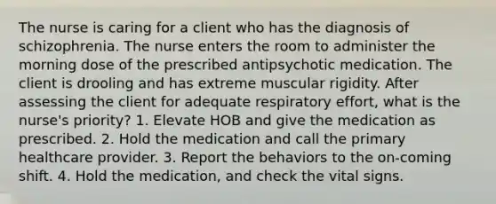 The nurse is caring for a client who has the diagnosis of schizophrenia. The nurse enters the room to administer the morning dose of the prescribed antipsychotic medication. The client is drooling and has extreme muscular rigidity. After assessing the client for adequate respiratory effort, what is the nurse's priority? 1. Elevate HOB and give the medication as prescribed. 2. Hold the medication and call the primary healthcare provider. 3. Report the behaviors to the on-coming shift. 4. Hold the medication, and check the vital signs.