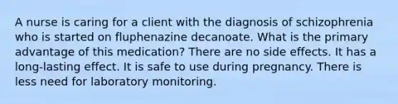 A nurse is caring for a client with the diagnosis of schizophrenia who is started on fluphenazine decanoate. What is the primary advantage of this medication? There are no side effects. It has a long-lasting effect. It is safe to use during pregnancy. There is less need for laboratory monitoring.