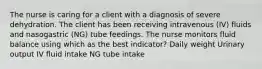 The nurse is caring for a client with a diagnosis of severe dehydration. The client has been receiving intravenous (IV) fluids and nasogastric (NG) tube feedings. The nurse monitors fluid balance using which as the best indicator? Daily weight Urinary output IV fluid intake NG tube intake