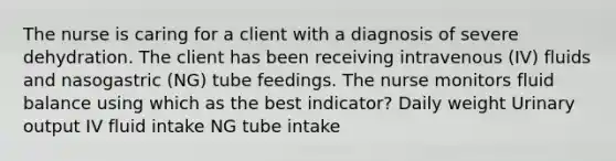 The nurse is caring for a client with a diagnosis of severe dehydration. The client has been receiving intravenous (IV) fluids and nasogastric (NG) tube feedings. The nurse monitors fluid balance using which as the best indicator? Daily weight Urinary output IV fluid intake NG tube intake