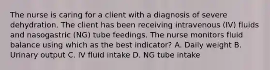 The nurse is caring for a client with a diagnosis of severe dehydration. The client has been receiving intravenous (IV) fluids and nasogastric (NG) tube feedings. The nurse monitors fluid balance using which as the best indicator? A. Daily weight B. Urinary output C. IV fluid intake D. NG tube intake