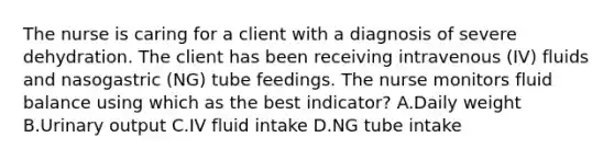 The nurse is caring for a client with a diagnosis of severe dehydration. The client has been receiving intravenous (IV) fluids and nasogastric (NG) tube feedings. The nurse monitors fluid balance using which as the best indicator? A.Daily weight B.Urinary output C.IV fluid intake D.NG tube intake