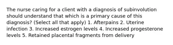 The nurse caring for a client with a diagnosis of subinvolution should understand that which is a primary cause of this diagnosis? (Select all that apply) 1. Afterpains 2. Uterine infection 3. Increased estrogen levels 4. Increased progesterone levels 5. Retained placental fragments from delivery