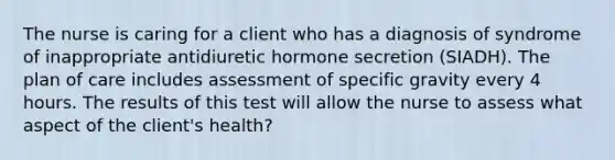 The nurse is caring for a client who has a diagnosis of syndrome of inappropriate antidiuretic hormone secretion (SIADH). The plan of care includes assessment of specific gravity every 4 hours. The results of this test will allow the nurse to assess what aspect of the client's health?