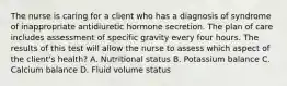 The nurse is caring for a client who has a diagnosis of syndrome of inappropriate antidiuretic hormone secretion. The plan of care includes assessment of specific gravity every four hours. The results of this test will allow the nurse to assess which aspect of the client's health? A. Nutritional status B. Potassium balance C. Calcium balance D. Fluid volume status