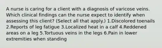 A nurse is caring for a client with a diagnosis of varicose veins. Which clinical findings can the nurse expect to identify when assessing this client? (Select all that apply.) 1.Discolored toenails 2.Reports of leg fatigue 3.Localized heat in a calf 4.Reddened areas on a leg 5.Tortuous veins in the legs 6.Pain in lower extremities when standing