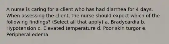 A nurse is caring for a client who has had diarrhea for 4 days. When assessing the client, the nurse should expect which of the following findings? (Select all that apply) a. Bradycardia b. Hypotension c. Elevated temperature d. Poor skin turgor e. Peripheral edema