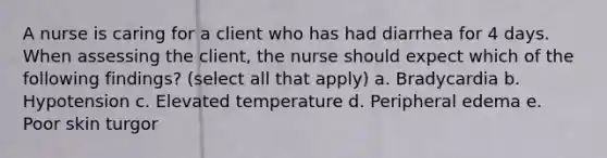 A nurse is caring for a client who has had diarrhea for 4 days. When assessing the client, the nurse should expect which of the following findings? (select all that apply) a. Bradycardia b. Hypotension c. Elevated temperature d. Peripheral edema e. Poor skin turgor