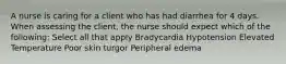 A nurse is caring for a client who has had diarrhea for 4 days. When assessing the client, the nurse should expect which of the following: Select all that apply Bradycardia Hypotension Elevated Temperature Poor skin turgor Peripheral edema