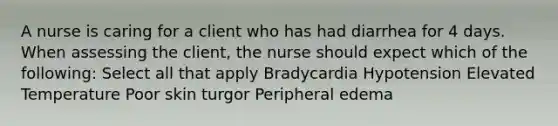 A nurse is caring for a client who has had diarrhea for 4 days. When assessing the client, the nurse should expect which of the following: Select all that apply Bradycardia Hypotension Elevated Temperature Poor skin turgor Peripheral edema