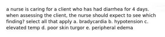 a nurse is caring for a client who has had diarrhea for 4 days. when assessing the client, the nurse should expect to see which finding? select all that apply a. bradycardia b. hypotension c. elevated temp d. poor skin turgor e. peripheral edema