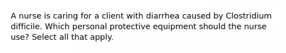 A nurse is caring for a client with diarrhea caused by Clostridium difficile. Which personal protective equipment should the nurse use? Select all that apply.