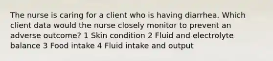 The nurse is caring for a client who is having diarrhea. Which client data would the nurse closely monitor to prevent an adverse outcome? 1 Skin condition 2 Fluid and electrolyte balance 3 Food intake 4 Fluid intake and output