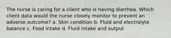 The nurse is caring for a client who is having diarrhea. Which client data would the nurse closely monitor to prevent an adverse outcome? a. Skin condition b. Fluid and electrolyte balance c. Food intake d. Fluid intake and output