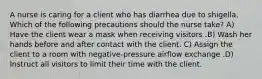 A nurse is caring for a client who has diarrhea due to shigella. Which of the following precautions should the nurse take? A) Have the client wear a mask when receiving visitors .B) Wash her hands before and after contact with the client. C) Assign the client to a room with negative-pressure airflow exchange .D) Instruct all visitors to limit their time with the client.