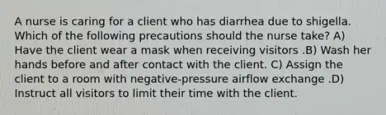 A nurse is caring for a client who has diarrhea due to shigella. Which of the following precautions should the nurse take? A) Have the client wear a mask when receiving visitors .B) Wash her hands before and after contact with the client. C) Assign the client to a room with negative-pressure airflow exchange .D) Instruct all visitors to limit their time with the client.