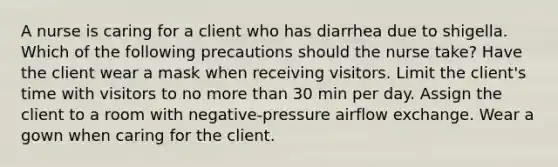 A nurse is caring for a client who has diarrhea due to shigella. Which of the following precautions should the nurse take? Have the client wear a mask when receiving visitors. Limit the client's time with visitors to no more than 30 min per day. Assign the client to a room with negative-pressure airflow exchange. Wear a gown when caring for the client.