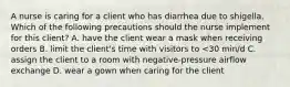 A nurse is caring for a client who has diarrhea due to shigella. Which of the following precautions should the nurse implement for this client? A. have the client wear a mask when receiving orders B. limit the client's time with visitors to <30 min/d C. assign the client to a room with negative-pressure airflow exchange D. wear a gown when caring for the client