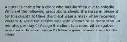 A nurse is caring for a client who has diarrhea due to shigella. Which of the following precautions should the nurse implement for this client? A) Have the client wear a mask when receiving visitors B) Limit the clients time with visitors to no more than 30 minutes per day C) Assign the client to a room with negative pressure airflow exchange D) Wear a gown when caring for the client
