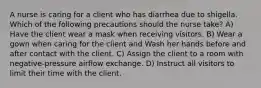 A nurse is caring for a client who has diarrhea due to shigella. Which of the following precautions should the nurse take? A) Have the client wear a mask when receiving visitors. B) Wear a gown when caring for the client and Wash her hands before and after contact with the client. C) Assign the client to a room with negative-pressure airflow exchange. D) Instruct all visitors to limit their time with the client.