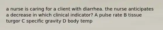 a nurse is caring for a client with diarrhea. the nurse anticipates a decrease in which clinical indicator? A pulse rate B tissue turgor C specific gravity D body temp