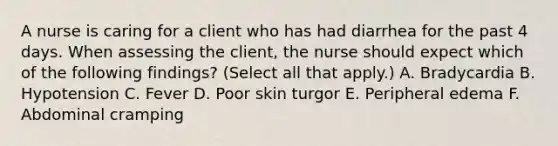 A nurse is caring for a client who has had diarrhea for the past 4 days. When assessing the client, the nurse should expect which of the following findings? (Select all that apply.) A. Bradycardia B. Hypotension C. Fever D. Poor skin turgor E. Peripheral edema F. Abdominal cramping